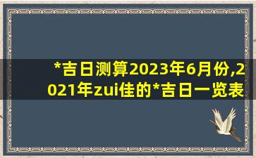 *吉日测算2023年6月份,2021年zui佳的*吉日一览表