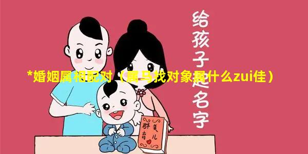 *婚姻属相配对（属马找对象属什么zui佳）