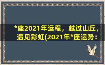 *座2021年运程，越过山丘，遇见彩虹(2021年*座运势：越过山丘，奔向彩虹)