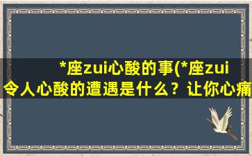 *座zui心酸的事(*座zui令人心酸的遭遇是什么？让你心痛的经历一览无余)