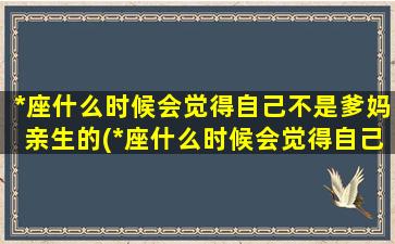 *座什么时候会觉得自己不是爹妈亲生的(*座什么时候会觉得自己不是爹妈亲生的呢）