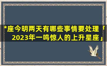 *座今明两天有哪些事情要处理「2023年一鸣惊人的上升星座」