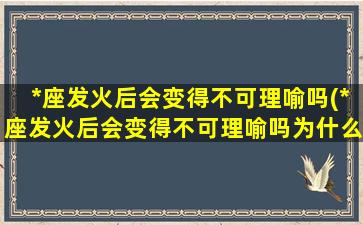 *座发火后会变得不可理喻吗(*座发火后会变得不可理喻吗为什么）