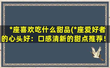 *座喜欢吃什么甜品(*座爱好者的心头好：口感清新的甜点推荐！)