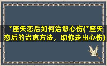 *座失恋后如何治愈心伤(*座失恋后的治愈方法，助你走出心伤)