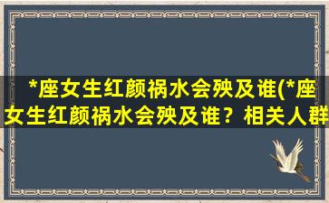 *座女生红颜祸水会殃及谁(*座女生红颜祸水会殃及谁？相关人群深度解析)