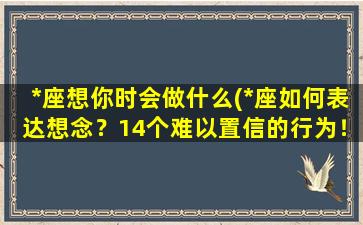 *座想你时会做什么(*座如何表达想念？14个难以置信的行为！)