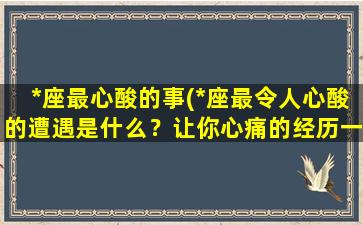 *座最心酸的事(*座最令人心酸的遭遇是什么？让你心痛的经历一览无余)