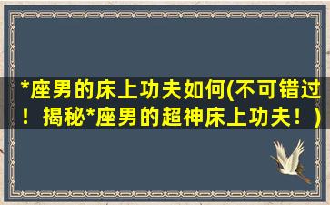 *座男的床上功夫如何(不可错过！揭秘*座男的超神床上功夫！)