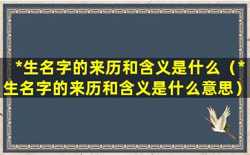 *生名字的来历和含义是什么（*生名字的来历和含义是什么意思）