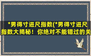 *男得寸进尺指数(*男得寸进尺指数大揭秘！你绝对不能错过的关于*男的所有细节！)