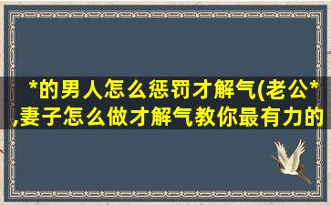 *的男人怎么惩罚才解气(老公*,妻子怎么做才解气教你最有力的打击方法)