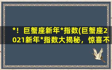 *！巨蟹座新年*指数(巨蟹座2021新年*指数大揭秘，惊喜不断！)