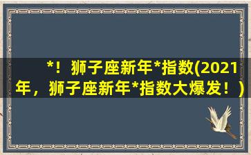 *！狮子座新年*指数(2021年，狮子座新年*指数大爆发！)