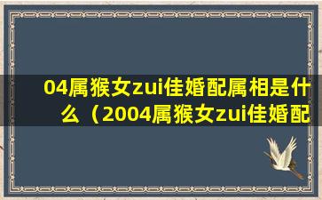 04属猴女zui佳婚配属相是什么（2004属猴女zui佳婚配属相是什么）