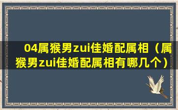 04属猴男zui佳婚配属相（属猴男zui佳婚配属相有哪几个）