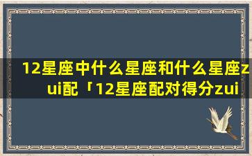 12星座中什么星座和什么星座zui配「12星座配对得分zui高的是哪两星座」