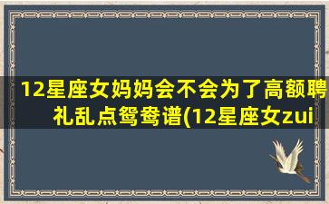 12星座女妈妈会不会为了高额聘礼乱点鸳鸯谱(12星座女zui终嫁给谁）