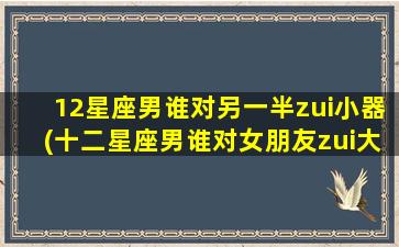 12星座男谁对另一半zui小器(十二星座男谁对女朋友zui大方）