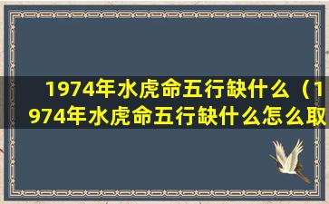 1974年水虎命五行缺什么（1974年水虎命五行缺什么怎么取名字）