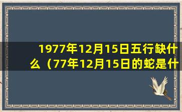 1977年12月15日五行缺什么（77年12月15日的蛇是什么命,五行属性）