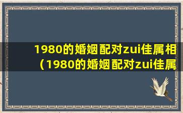 1980的婚姻配对zui佳属相（1980的婚姻配对zui佳属相是什么）