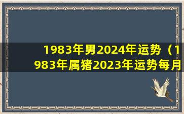 1983年男2024年运势（1983年属猪2023年运势每月运势男）