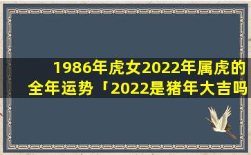 1986年虎女2022年属虎的全年运势「2022是猪年大吉吗」
