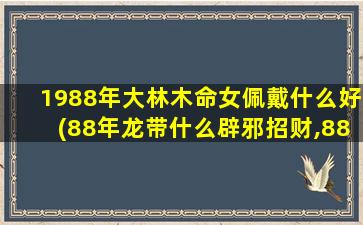 1988年大林木命女佩戴什么好(88年龙带什么辟邪招财,88年大林木命属龙戴什么)