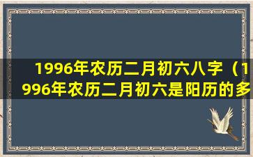 1996年农历二月初六八字（1996年农历二月初六是阳历的多少号）