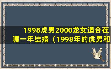 1998虎男2000龙女适合在哪一年结婚（1998年的虎男和2000年的龙女结合怎么样）