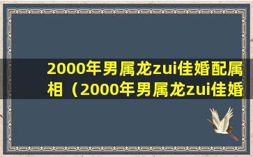 2000年男属龙zui佳婚配属相（2000年男属龙zui佳婚配属相是什么）