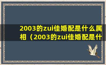 2003的zui佳婚配是什么属相（2003的zui佳婚配是什么属相呢）