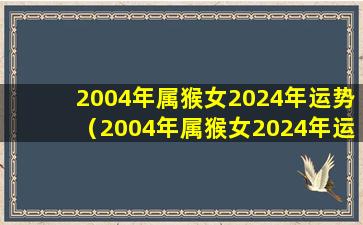 2004年属猴女2024年运势（2004年属猴女2024年运势及运程详解）