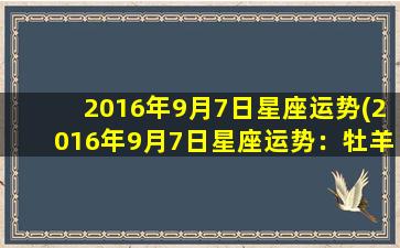 2016年9月7日星座运势(2016年9月7日星座运势：牡羊座爱情运佳，双子座健康略有不安)