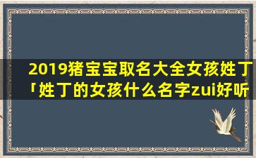 2019猪宝宝取名大全女孩姓丁「姓丁的女孩什么名字zui好听」