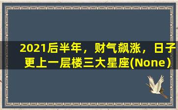 2021后半年，财气飙涨，日子更上一层楼三大星座(None）