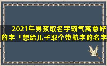 2021年男孩取名字霸气寓意好的字「想给儿子取个带航字的名字」