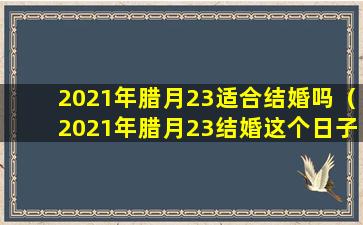 2021年腊月23适合结婚吗（2021年腊月23结婚这个日子好不好）