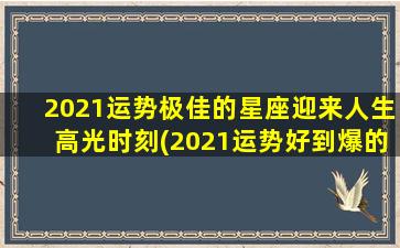 2021运势极佳的星座迎来人生高光时刻(2021运势好到爆的星座生肖）