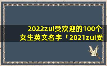 2022zui受欢迎的100个女生英文名字「2021zui受欢迎英文名排行榜」