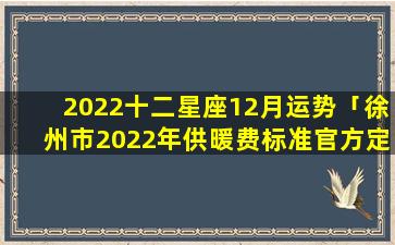 2022十二星座12月运势「徐州市2022年供暖费标准官方定价」