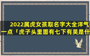 2022属虎女孩取名字大全洋气一点「虎子头里面有七下有吴是什么字」