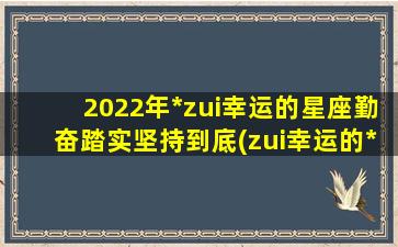 2022年*zui幸运的星座勤奋踏实坚持到底(zui幸运的*生）