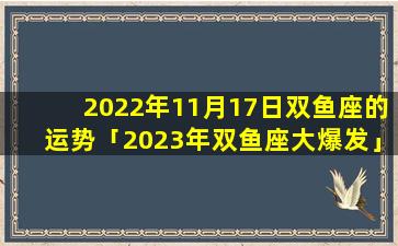 2022年11月17日双鱼座的运势「2023年双鱼座大爆发」