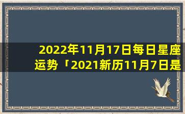 2022年11月17日每日星座运势「2021新历11月7日是什么星座」