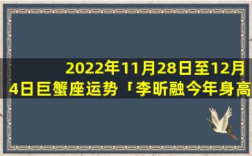 2022年11月28日至12月4日巨蟹座运势「李昕融今年身高一米几」