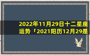 2022年11月29日十二星座运势「2021阳历12月29是什么日子」