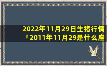 2022年11月29日生猪行情「2011年11月29是什么座」