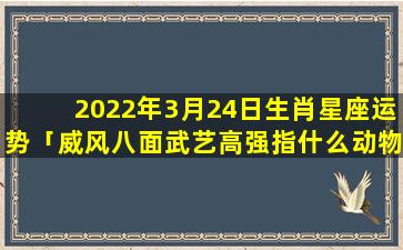 2022年3月24日生肖星座运势「威风八面武艺高强指什么动物」